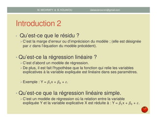 Introduction 2
• Qu’est-ce que le résidu ?
C’est la marge d’erreur ou d’imprécision du modèle ; (elle est désignée
par ߝ dans l’équation du modèle précédent).
• Qu’est-ce la régression linéaire ?
C’est d’abord un modèle de régression.
De plus, il est fait l'hypothèse que la fonction qui relie les variables
explicatives à la variable expliquée est linéaire dans ses paramètres.
Exemple : Y = ߚଵx + ߚ଴ + ߝ.
• Qu’est-ce que la régression linéaire simple.
C’est un modèle de régression où la relation entre la variable
expliquée Y et la variable explicative X est réduite à : Y = ߚଵx + ߚ଴ + ߝ.
M. MICHRAFY & B. KOUAKOU datascience.km@gmail.com
 