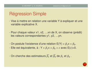 Régression Simple
• Vise à mettre en relation une variable Y à expliquer et une
variable explicative X.
• Pour chaque valeur x1, x2, …xn de X, on observe (prédit)
les valeurs correspondantes y1, y2, …yn.
• On postule l’existence d’une relation E(Y) = ߚଵx + ߚ଴.
• Elle est équivalente, à : Y = ߚଵx + ߚ଴ + ߝ avec E(ߝ)=0.
• On cherche des estimateurs ߚଵ
෢ et ߚ଴
෢ de ߚଵ et ߚ଴ .
M. MICHRAFY & B. KOUAKOU datascience.km@gmail.com
 