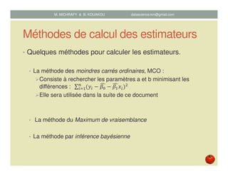 Méthodes de calcul des estimateurs
• Quelques méthodes pour calculer les estimateurs.
• La méthode des moindres carrés ordinaires, MCO :
Consiste à rechercher les paramètres a et b minimisant les
différences : 	 ∑ ሺ‫ݕ‬௜ െ ߚ଴
෢ െ ߚଵ
෢‫ݔ‬௜ሻଶ௡
௜ୀଵ
Elle sera utilisée dans la suite de ce document
• La méthode du Maximum de vraisemblance
• La méthode par inférence bayésienne
M. MICHRAFY & B. KOUAKOU datascience.km@gmail.com
 