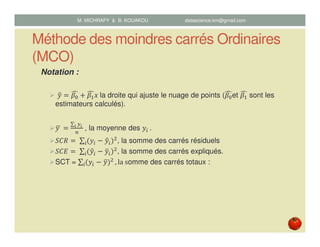 Méthode des moindres carrés Ordinaires
(MCO)
Notation :
‫ݕ‬ො ൌ ߚ଴
෢ ൅ ߚଵ
෢‫	ݔ‬la droite qui ajuste le nuage de points (ߚ଴
෢et ߚଵ
෢ sont les
estimateurs calculés).
‫	ݕ‬ഥ ൌ
∑ ௬೔	೔
௡
	, la moyenne des ‫ݕ‬௜	.
ܵ‫ܴܥ‬ ൌ	∑ ሺ‫ݕ‬௜ െ ‫ݕ‬ො௜ሻଶ
௜ , la somme des carrés résiduels
ܵ‫ܧܥ‬ ൌ	∑ ሺ‫ݕ‬ො௜ െ ‫ݕ‬ത௜ሻଶ
௜ , la somme des carrés expliqués.
SCT = ∑ ሺ‫ݕ‬௜ െ ‫ݕ‬തሻଶ
௜ , la	somme des carrés totaux :
M. MICHRAFY & B. KOUAKOU datascience.km@gmail.com
 