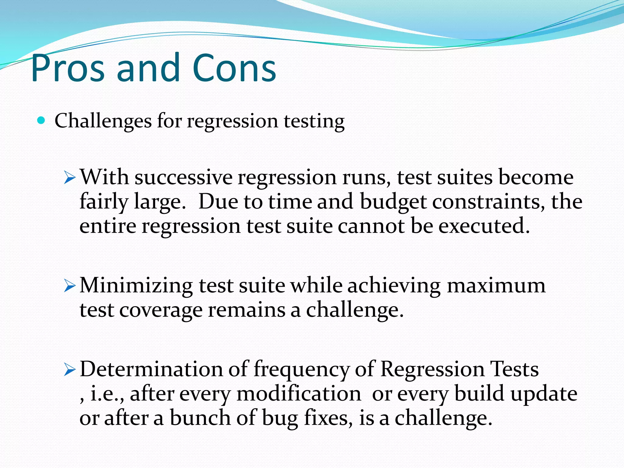 Pros and Cons
 Challenges for regression testing
With successive regression runs, test suites become
fairly large. Due to time and budget constraints, the
entire regression test suite cannot be executed.
Minimizing test suite while achieving maximum
test coverage remains a challenge.
Determination of frequency of Regression Tests
, i.e., after every modification or every build update
or after a bunch of bug fixes, is a challenge.
 