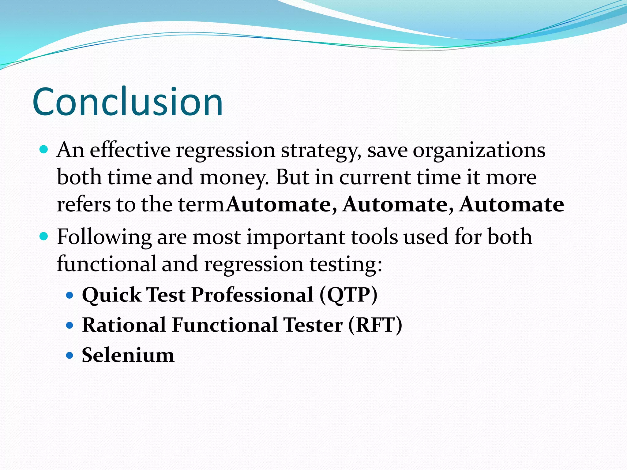 Conclusion
 An effective regression strategy, save organizations
both time and money. But in current time it more
refers to the termAutomate, Automate, Automate
 Following are most important tools used for both
functional and regression testing:
 Quick Test Professional (QTP)
 Rational Functional Tester (RFT)
 Selenium
 