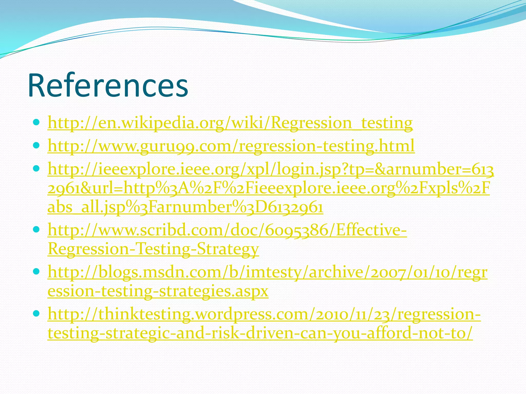 References
 http://en.wikipedia.org/wiki/Regression_testing
 http://www.guru99.com/regression-testing.html
 http://ieeexplore.ieee.org/xpl/login.jsp?tp=&arnumber=613
2961&url=http%3A%2F%2Fieeexplore.ieee.org%2Fxpls%2F
abs_all.jsp%3Farnumber%3D6132961
 http://www.scribd.com/doc/6095386/Effective-
Regression-Testing-Strategy
 http://blogs.msdn.com/b/imtesty/archive/2007/01/10/regr
ession-testing-strategies.aspx
 http://thinktesting.wordpress.com/2010/11/23/regression-
testing-strategic-and-risk-driven-can-you-afford-not-to/
 
