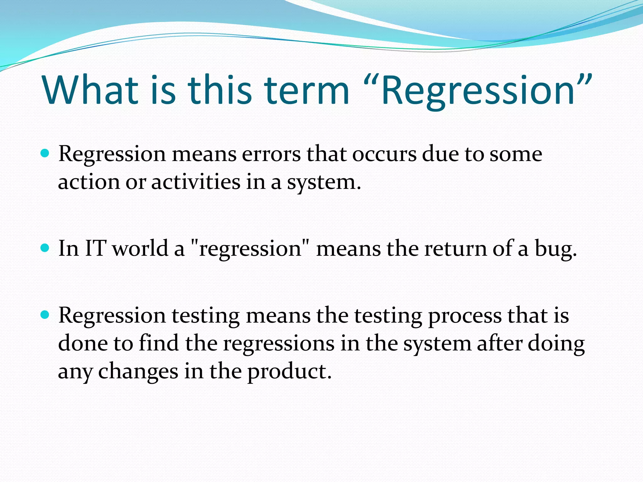 What is this term “Regression”
 Regression means errors that occurs due to some
action or activities in a system.
 In IT world a "regression" means the return of a bug.
 Regression testing means the testing process that is
done to find the regressions in the system after doing
any changes in the product.
 