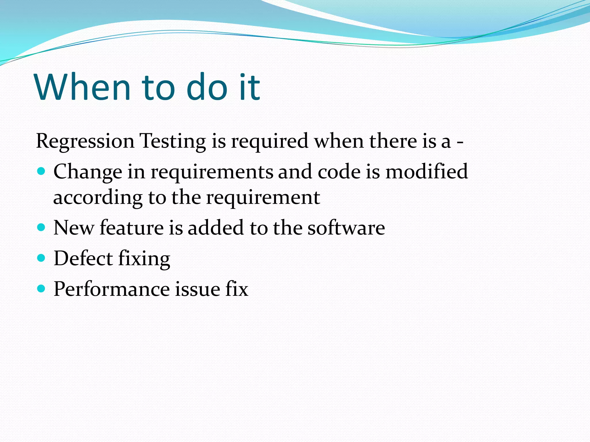 When to do it
Regression Testing is required when there is a -
 Change in requirements and code is modified
according to the requirement
 New feature is added to the software
 Defect fixing
 Performance issue fix
 