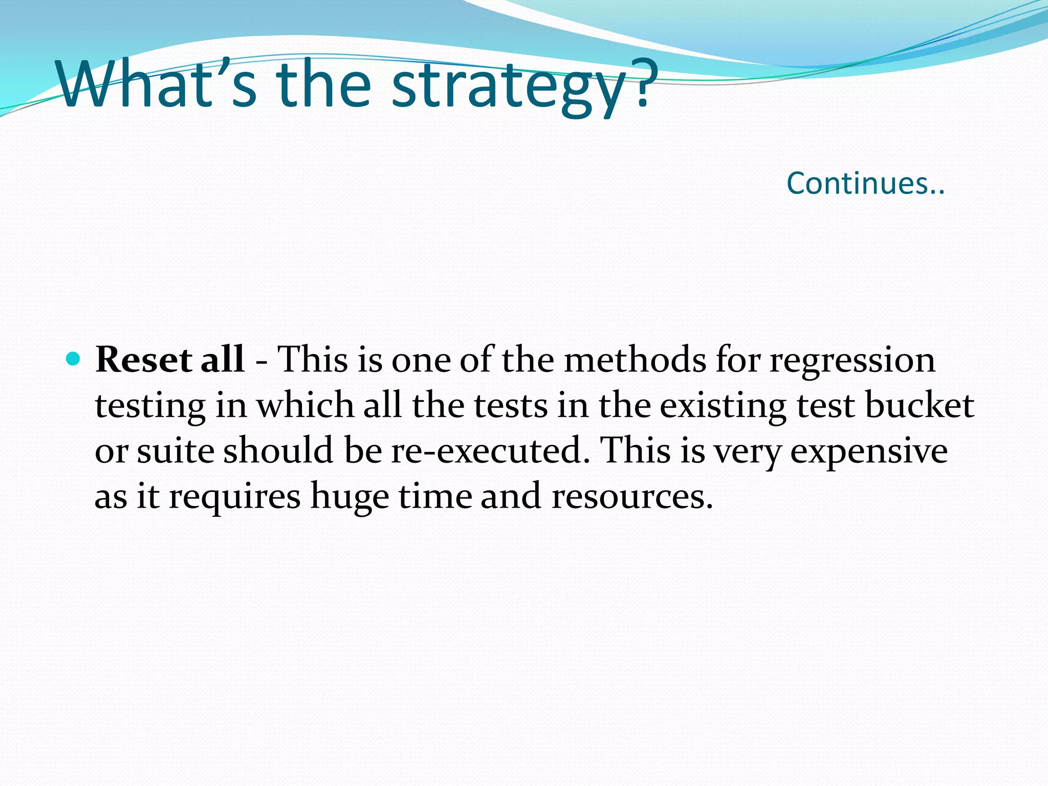 What’s the strategy?
Continues..
 Reset all - This is one of the methods for regression
testing in which all the tests in the existing test bucket
or suite should be re-executed. This is very expensive
as it requires huge time and resources.
 