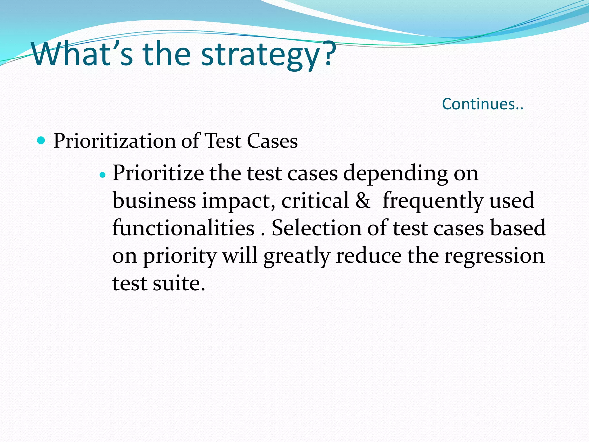 What’s the strategy?
Continues..
 Prioritization of Test Cases
 Prioritize the test cases depending on
business impact, critical & frequently used
functionalities . Selection of test cases based
on priority will greatly reduce the regression
test suite.
 