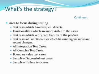 What’s the strategy?
Continues..
 Area to focus during testing
 Test cases which have frequent defects.
 Functionalities which are more visible to the users.
 Test cases which verify core features of the product.
 Test cases of Functionalities which has undergone more and
recent changes.
 All Integration Test Cases.
 All Complex Test Cases.
 Boundary value test cases.
 Sample of Successful test cases.
 Sample of Failure test cases
 