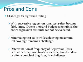 Pros and Cons
 Challenges for regression testing
With successive regression runs, test suites become
fairly large. Due to time and budget constraints, the
entire regression test suite cannot be executed.
Minimizing test suite while achieving maximum
test coverage remains a challenge.
Determination of frequency of Regression Tests
, i.e., after every modification or every build update
or after a bunch of bug fixes, is a challenge.
 