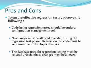 Pros and Cons
 To ensure effective regression tests , observe the
following :
 Code being regression tested should be under a
configuration management tool.
 No changes must be allowed to code , during the
regression test phase. Regression test code must be
kept immune to developer changes.
 The database used for regression testing must be
isolated . No database changes must be allowed
 