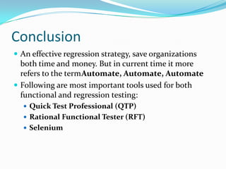 Conclusion
 An effective regression strategy, save organizations
both time and money. But in current time it more
refers to the termAutomate, Automate, Automate
 Following are most important tools used for both
functional and regression testing:
 Quick Test Professional (QTP)
 Rational Functional Tester (RFT)
 Selenium
 