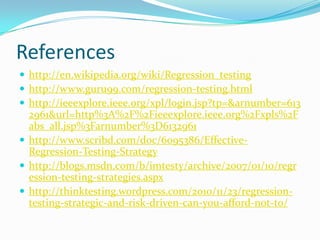 References
 http://en.wikipedia.org/wiki/Regression_testing
 http://www.guru99.com/regression-testing.html
 http://ieeexplore.ieee.org/xpl/login.jsp?tp=&arnumber=613
2961&url=http%3A%2F%2Fieeexplore.ieee.org%2Fxpls%2F
abs_all.jsp%3Farnumber%3D6132961
 http://www.scribd.com/doc/6095386/Effective-
Regression-Testing-Strategy
 http://blogs.msdn.com/b/imtesty/archive/2007/01/10/regr
ession-testing-strategies.aspx
 http://thinktesting.wordpress.com/2010/11/23/regression-
testing-strategic-and-risk-driven-can-you-afford-not-to/
 
