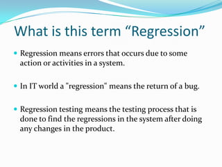 What is this term “Regression”
 Regression means errors that occurs due to some
action or activities in a system.
 In IT world a "regression" means the return of a bug.
 Regression testing means the testing process that is
done to find the regressions in the system after doing
any changes in the product.
 