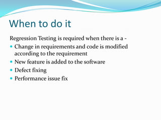 When to do it
Regression Testing is required when there is a -
 Change in requirements and code is modified
according to the requirement
 New feature is added to the software
 Defect fixing
 Performance issue fix
 
