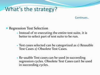 What’s the strategy?
Continues..
 Regression Test Selection
 Instead of re-executing the entire test suite, it is
better to select part of test suite to be run.
 Test cases selected can be categorized as 1) Reusable
Test Cases 2) Obsolete Test Cases.
 Re-usable Test cases can be used in succeeding
regression cycles. Obsolete Test Cases can’t be used
in succeeding cycles.
 