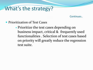 What’s the strategy?
Continues..
 Prioritization of Test Cases
 Prioritize the test cases depending on
business impact, critical & frequently used
functionalities . Selection of test cases based
on priority will greatly reduce the regression
test suite.
 