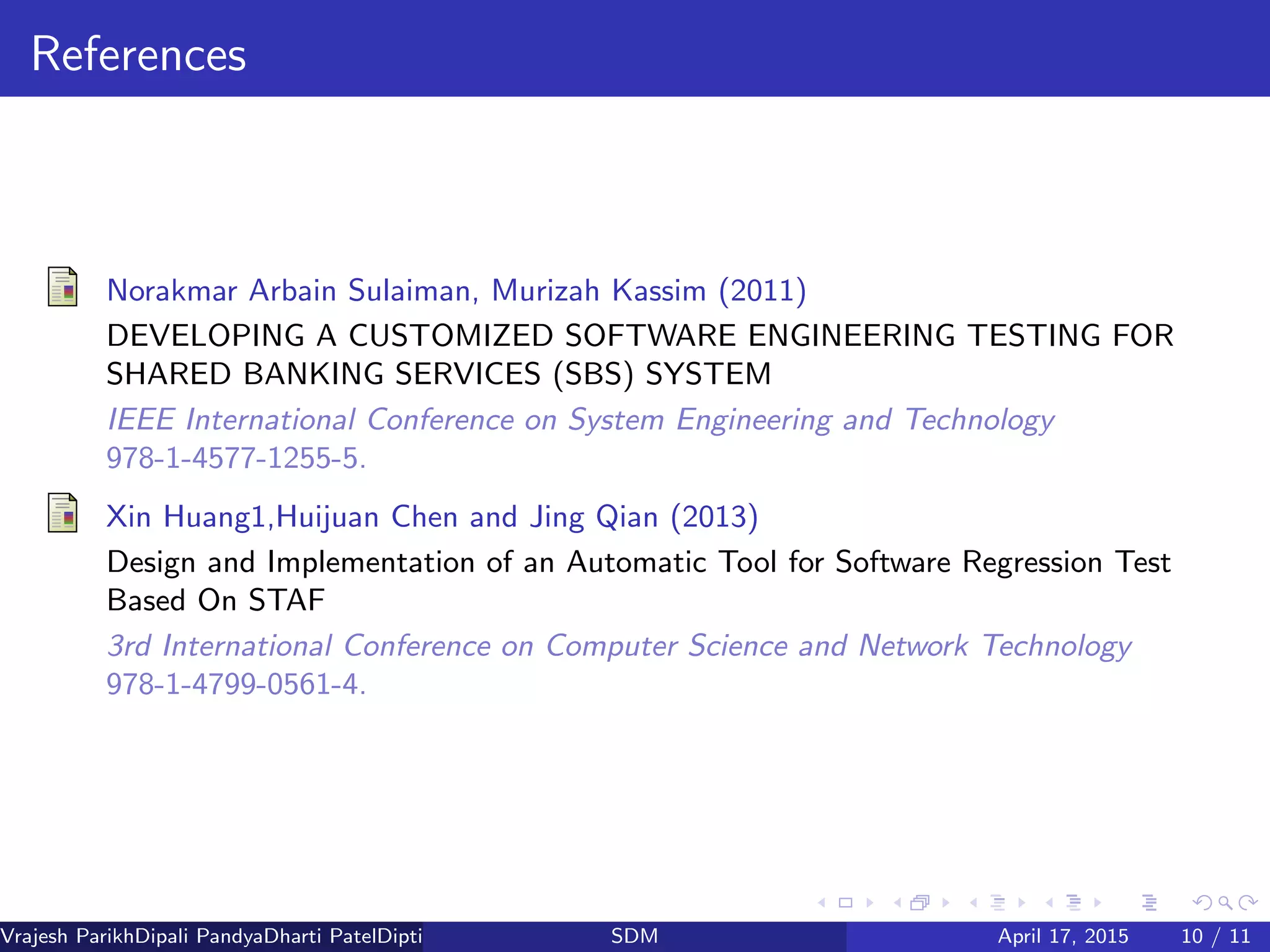 References
Norakmar Arbain Sulaiman, Murizah Kassim (2011)
DEVELOPING A CUSTOMIZED SOFTWARE ENGINEERING TESTING FOR
SHARED BANKING SERVICES (SBS) SYSTEM
IEEE International Conference on System Engineering and Technology
978-1-4577-1255-5.
Xin Huang1,Huijuan Chen and Jing Qian (2013)
Design and Implementation of an Automatic Tool for Software Regression Test
Based On STAF
3rd International Conference on Computer Science and Network Technology
978-1-4799-0561-4.
Vrajesh ParikhDipali PandyaDharti PatelDipti Patel (GTU PG School)SDM April 17, 2015 10 / 11
 
