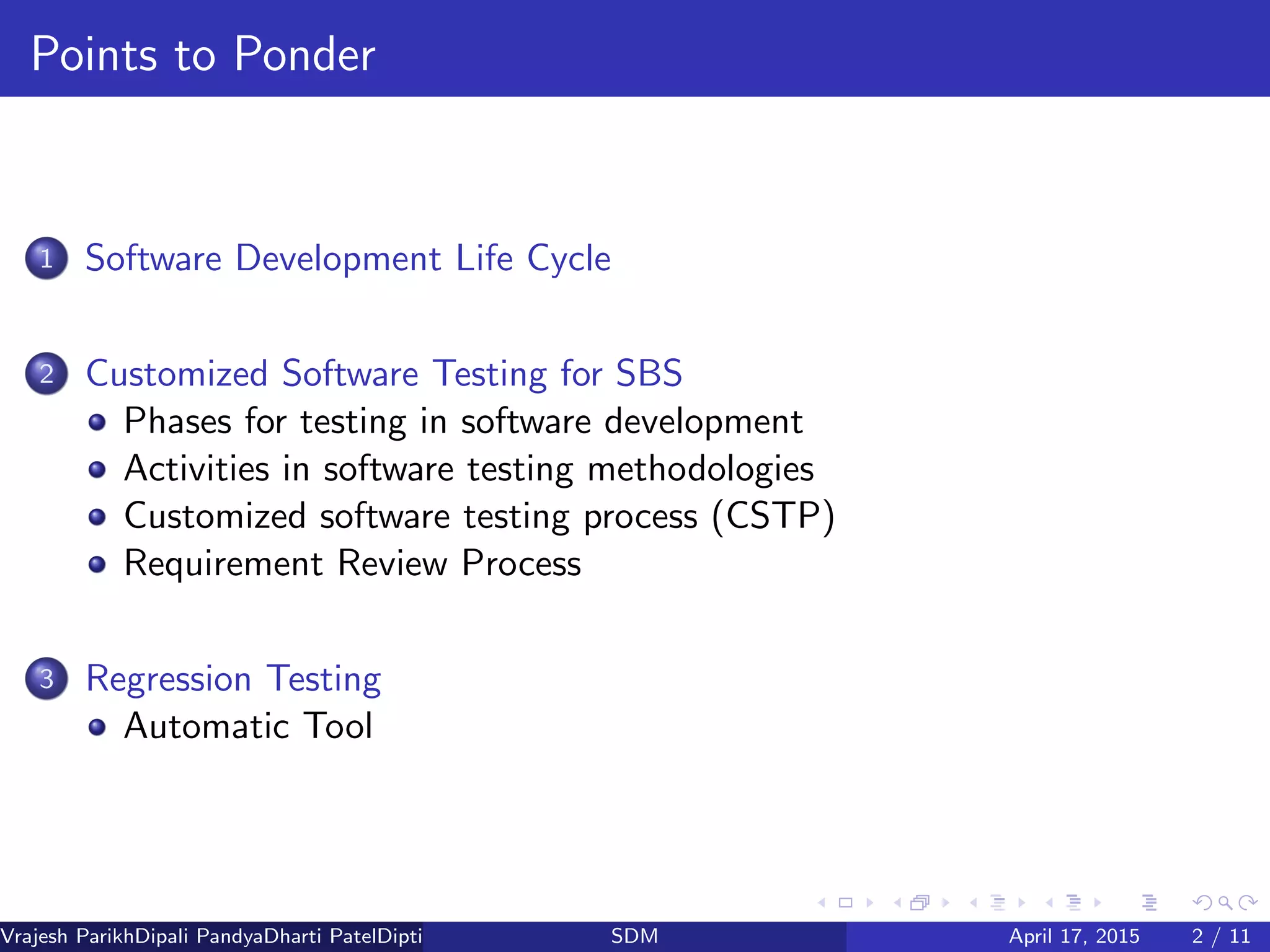 Points to Ponder
1 Software Development Life Cycle
2 Customized Software Testing for SBS
Phases for testing in software development
Activities in software testing methodologies
Customized software testing process (CSTP)
Requirement Review Process
3 Regression Testing
Automatic Tool
Vrajesh ParikhDipali PandyaDharti PatelDipti Patel (GTU PG School)SDM April 17, 2015 2 / 11
 