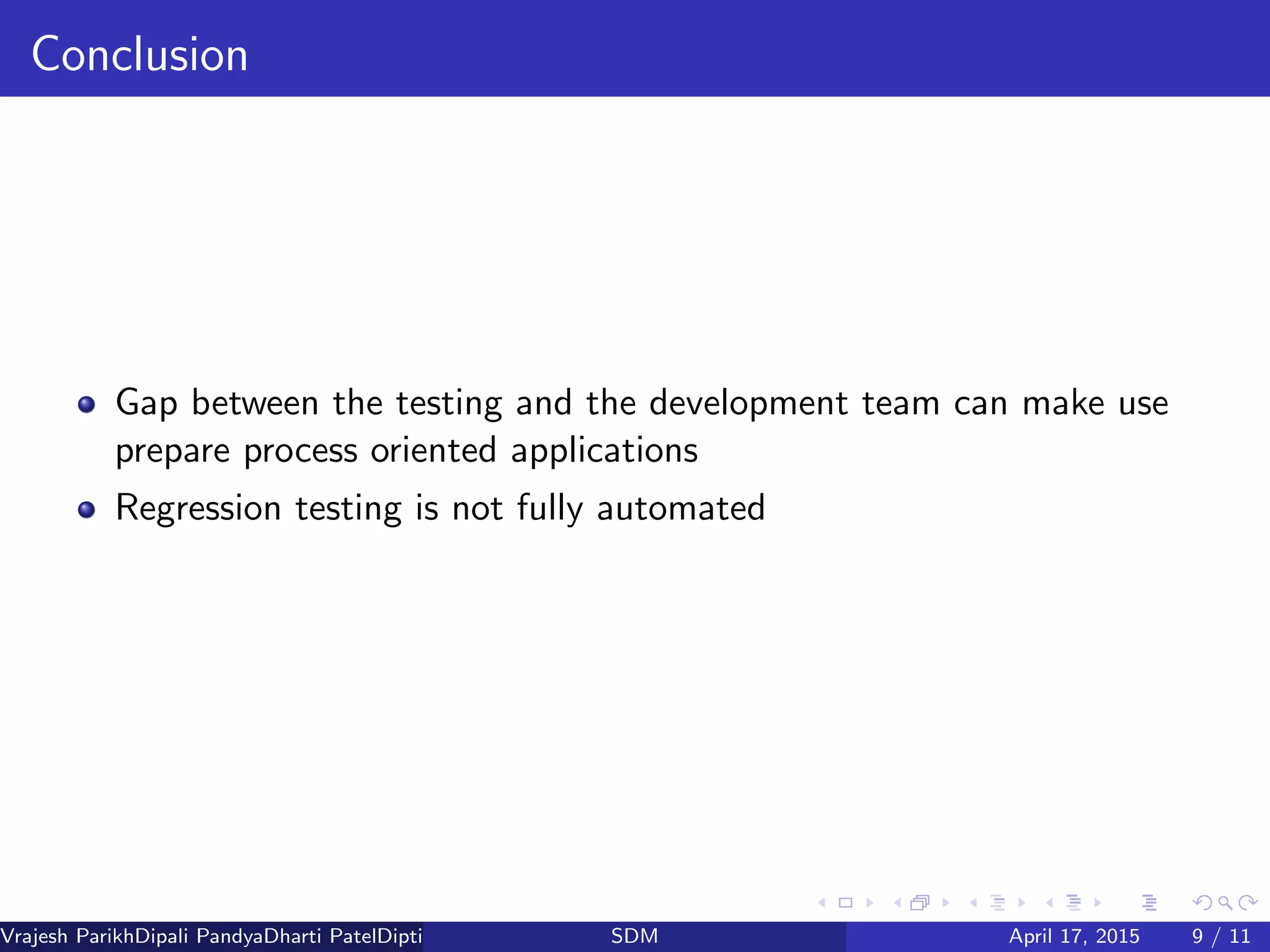 Conclusion
Gap between the testing and the development team can make use
prepare process oriented applications
Regression testing is not fully automated
Vrajesh ParikhDipali PandyaDharti PatelDipti Patel (GTU PG School)SDM April 17, 2015 9 / 11
 