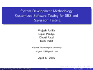 System Development Methodology
Customized Software Testing for SBS and
Regression Testing
Vrajesh Parikh
Dipali Pandya
Dharti Patel
Dipti Patel
Gujarat Technological University
vrajesh.2188@gmail.com
April 17, 2015
Vrajesh ParikhDipali PandyaDharti PatelDipti Patel (GTU PG School)SDM April 17, 2015 1 / 11
 