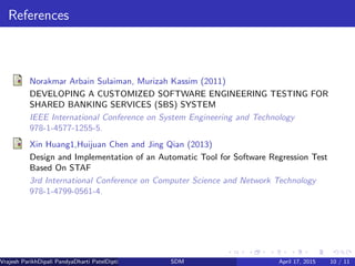 References
Norakmar Arbain Sulaiman, Murizah Kassim (2011)
DEVELOPING A CUSTOMIZED SOFTWARE ENGINEERING TESTING FOR
SHARED BANKING SERVICES (SBS) SYSTEM
IEEE International Conference on System Engineering and Technology
978-1-4577-1255-5.
Xin Huang1,Huijuan Chen and Jing Qian (2013)
Design and Implementation of an Automatic Tool for Software Regression Test
Based On STAF
3rd International Conference on Computer Science and Network Technology
978-1-4799-0561-4.
Vrajesh ParikhDipali PandyaDharti PatelDipti Patel (GTU PG School)SDM April 17, 2015 10 / 11
 