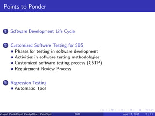 Points to Ponder
1 Software Development Life Cycle
2 Customized Software Testing for SBS
Phases for testing in software development
Activities in software testing methodologies
Customized software testing process (CSTP)
Requirement Review Process
3 Regression Testing
Automatic Tool
Vrajesh ParikhDipali PandyaDharti PatelDipti Patel (GTU PG School)SDM April 17, 2015 2 / 11
 