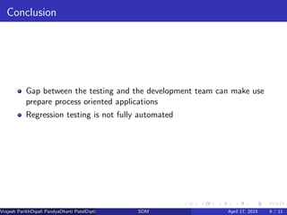 Conclusion
Gap between the testing and the development team can make use
prepare process oriented applications
Regression testing is not fully automated
Vrajesh ParikhDipali PandyaDharti PatelDipti Patel (GTU PG School)SDM April 17, 2015 9 / 11
 