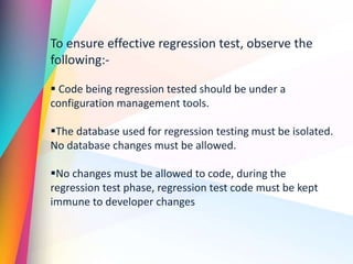 To ensure effective regression test, observe the
following:-
 Code being regression tested should be under a
configuration management tools.
The database used for regression testing must be isolated.
No database changes must be allowed.
No changes must be allowed to code, during the
regression test phase, regression test code must be kept
immune to developer changes
 