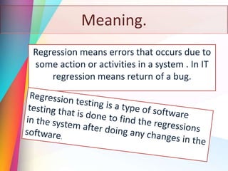 Meaning.
Regression means errors that occurs due to
some action or activities in a system . In IT
regression means return of a bug.
 