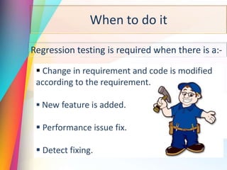 When to do it
Regression testing is required when there is a:-
 Change in requirement and code is modified
according to the requirement.
 New feature is added.
 Performance issue fix.
 Detect fixing.
 