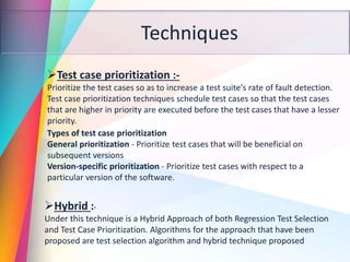 Techniques
Test case prioritization :-
Prioritize the test cases so as to increase a test suite's rate of fault detection.
Test case prioritization techniques schedule test cases so that the test cases
that are higher in priority are executed before the test cases that have a lesser
priority.
Types of test case prioritization
General prioritization - Prioritize test cases that will be beneficial on
subsequent versions
Version-specific prioritization - Prioritize test cases with respect to a
particular version of the software.
Hybrid :-
Under this technique is a Hybrid Approach of both Regression Test Selection
and Test Case Prioritization. Algorithms for the approach that have been
proposed are test selection algorithm and hybrid technique proposed
 