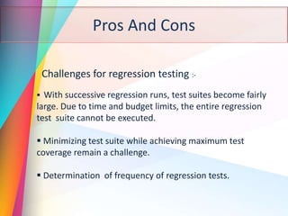 Pros And Cons
Challenges for regression testing :-
 With successive regression runs, test suites become fairly
large. Due to time and budget limits, the entire regression
test suite cannot be executed.
 Minimizing test suite while achieving maximum test
coverage remain a challenge.
 Determination of frequency of regression tests.
 