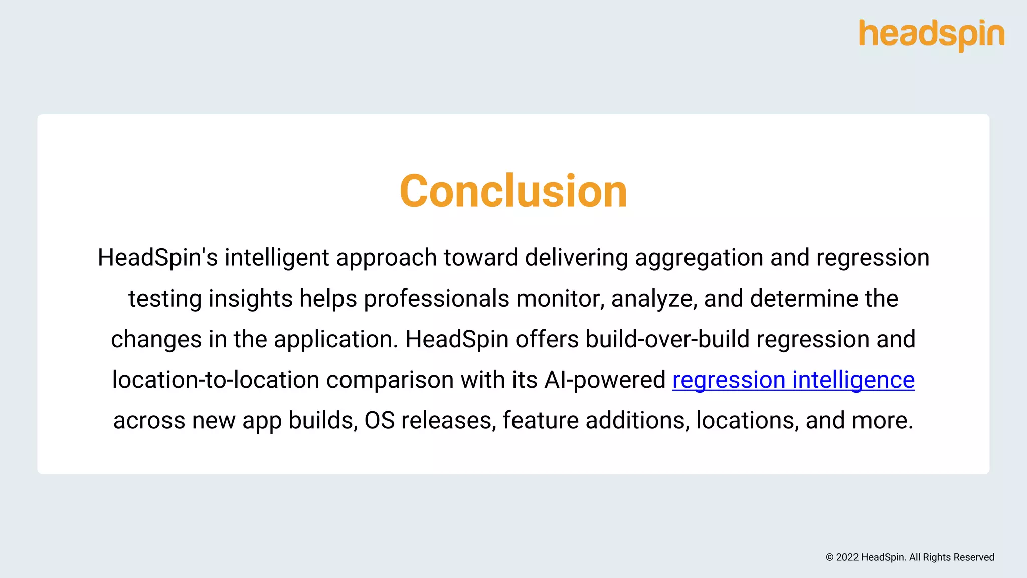 HeadSpin's intelligent approach toward delivering aggregation and regression
testing insights helps professionals monitor, analyze, and determine the
changes in the application. HeadSpin offers build-over-build regression and
location-to-location comparison with its AI-powered regression intelligence
across new app builds, OS releases, feature additions, locations, and more.
Conclusion
© 2022 HeadSpin. All Rights Reserved
 