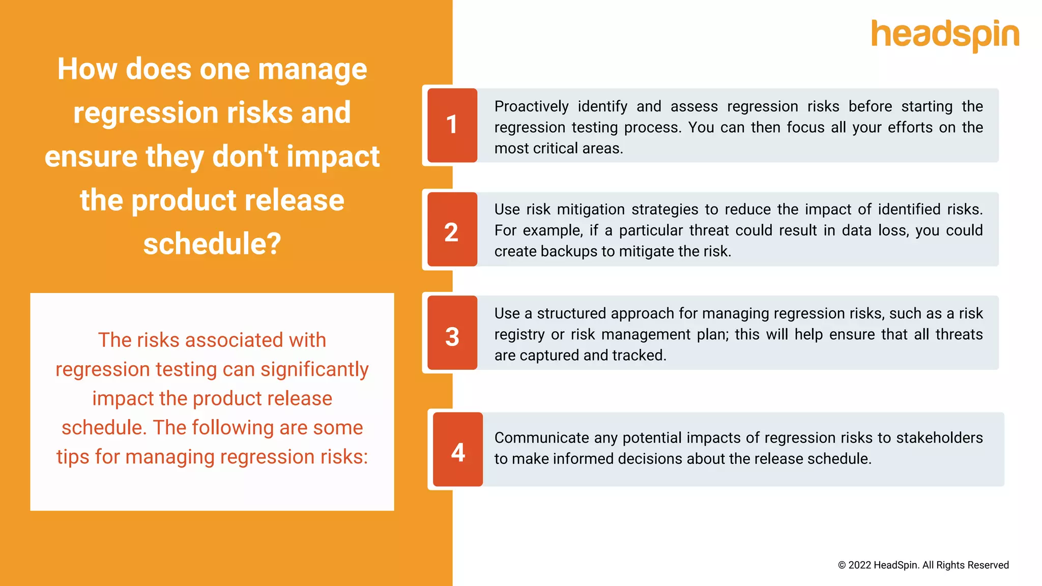 Proactively identify and assess regression risks before starting the
regression testing process. You can then focus all your efforts on the
most critical areas.
1
How does one manage
regression risks and
ensure they don't impact
the product release
schedule?
The risks associated with
regression testing can significantly
impact the product release
schedule. The following are some
tips for managing regression risks:
2
3
4
Use risk mitigation strategies to reduce the impact of identified risks.
For example, if a particular threat could result in data loss, you could
create backups to mitigate the risk.
Use a structured approach for managing regression risks, such as a risk
registry or risk management plan; this will help ensure that all threats
are captured and tracked.
Communicate any potential impacts of regression risks to stakeholders
to make informed decisions about the release schedule.
© 2022 HeadSpin. All Rights Reserved
 