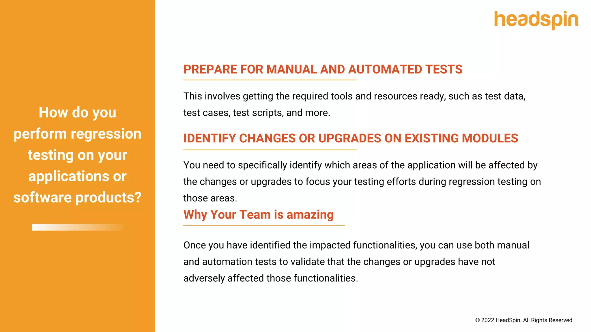 PREPARE FOR MANUAL AND AUTOMATED TESTS
This involves getting the required tools and resources ready, such as test data,
test cases, test scripts, and more.
Why Your Team is amazing
Once you have identified the impacted functionalities, you can use both manual
and automation tests to validate that the changes or upgrades have not
adversely affected those functionalities.
IDENTIFY CHANGES OR UPGRADES ON EXISTING MODULES
You need to specifically identify which areas of the application will be affected by
the changes or upgrades to focus your testing efforts during regression testing on
those areas.
How do you
perform regression
testing on your
applications or
software products?
© 2022 HeadSpin. All Rights Reserved
 