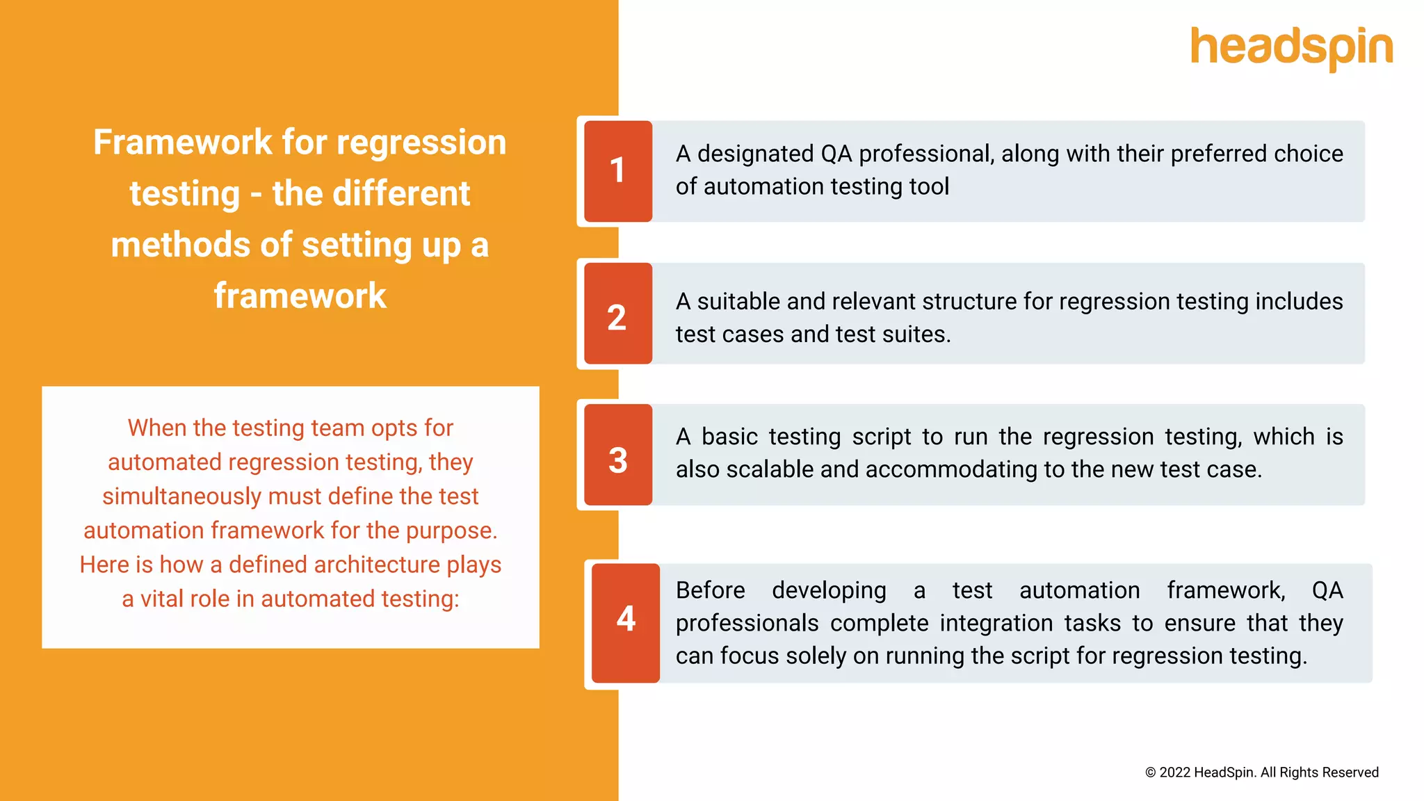 A designated QA professional, along with their preferred choice
of automation testing tool
1
Framework for regression
testing - the different
methods of setting up a
framework
When the testing team opts for
automated regression testing, they
simultaneously must define the test
automation framework for the purpose.
Here is how a defined architecture plays
a vital role in automated testing:
2
3
4
A suitable and relevant structure for regression testing includes
test cases and test suites.
A basic testing script to run the regression testing, which is
also scalable and accommodating to the new test case.
Before developing a test automation framework, QA
professionals complete integration tasks to ensure that they
can focus solely on running the script for regression testing.
© 2022 HeadSpin. All Rights Reserved
 