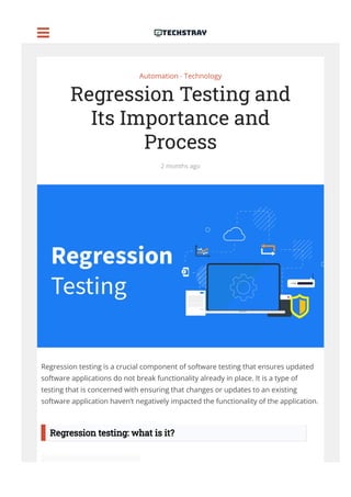Automation • Technology
Regression Testing and
Its Importance and
Process
2 months ago
Regression testing is a crucial component of software testing that ensures updated
software applications do not break functionality already in place. It is a type of
testing that is concerned with ensuring that changes or updates to an existing
software application haven’t negatively impacted the functionality of the application.
Regression testing: what is it?

 