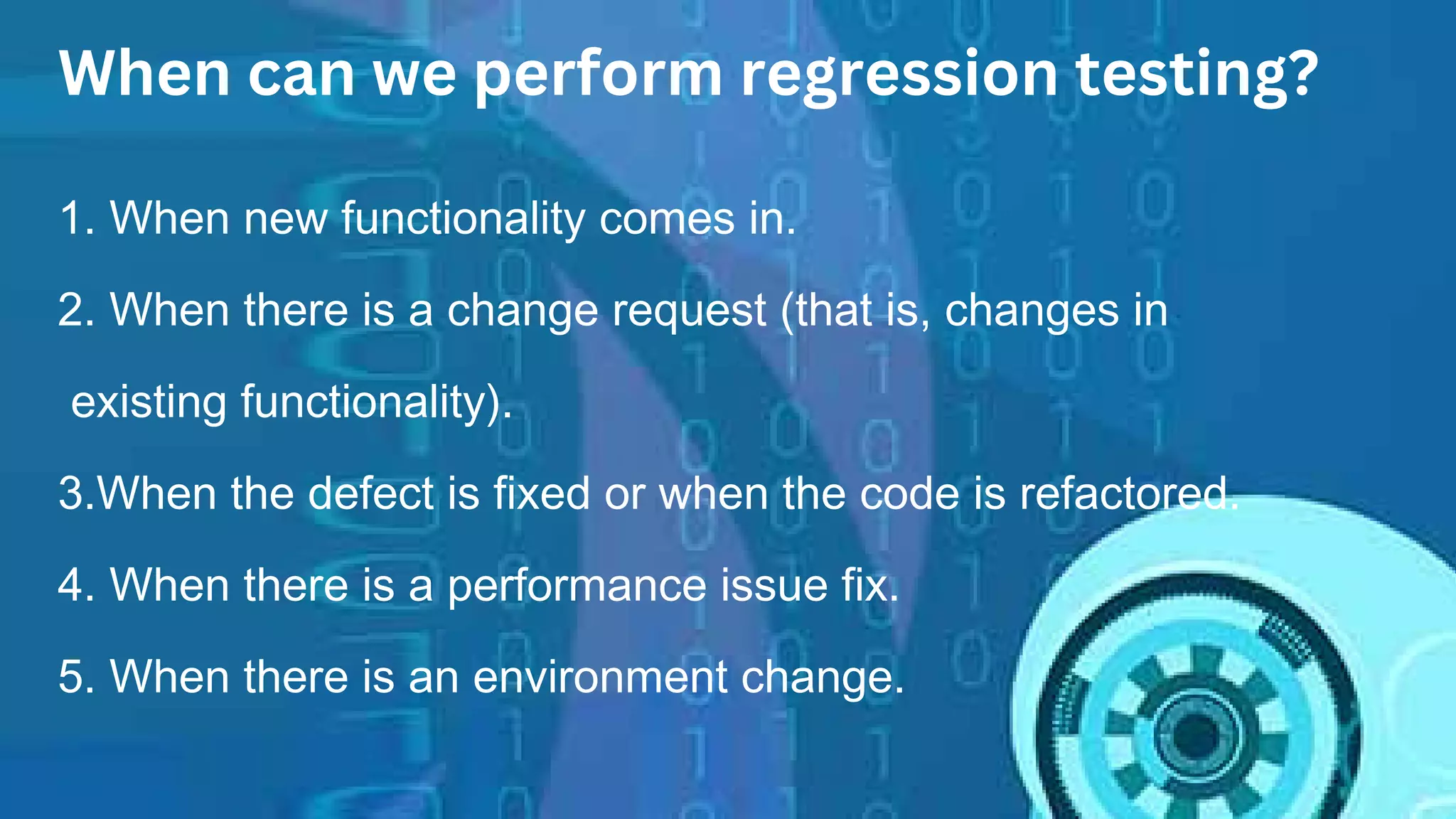 When can we perform regression testing?
1. When new functionality comes in.
2. When there is a change request (that is, changes in
existing functionality).
3.When the defect is fixed or when the code is refactored.
4. When there is a performance issue fix.
5. When there is an environment change.