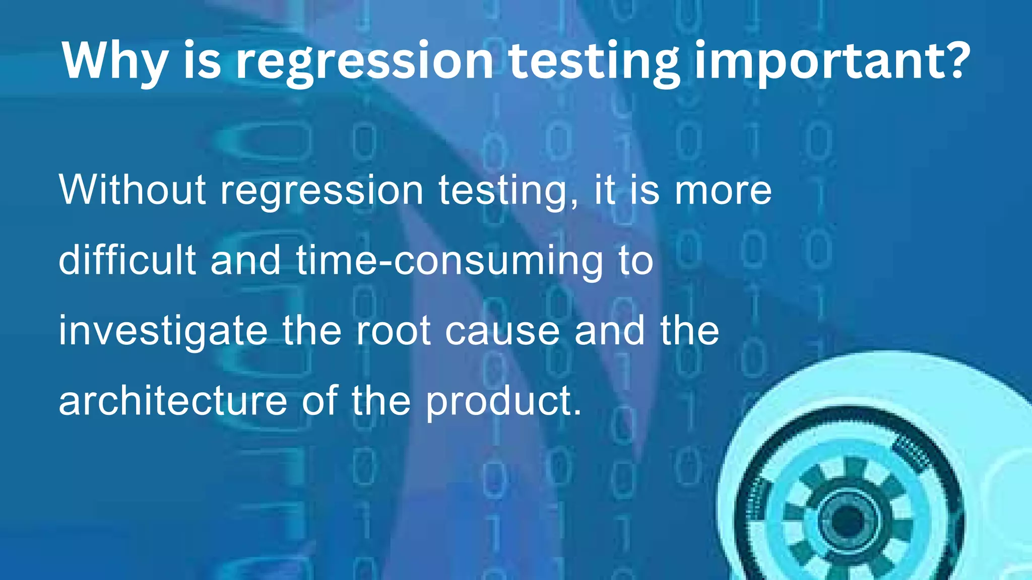 Without regression testing, it is more
difficult and time-consuming to
investigate the root cause and the
architecture of the product.
Why is regression testing important?