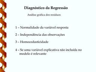 Diagnóstico da Regressão
Análise gráfica dos resíduos
1 – Normalidade da variável resposta
2 – Independência das observações
3 – Homocedasticidade
4 – Se uma variável explicativa não incluída no
modelo é relevante
 
