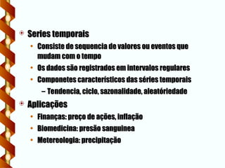  Series temporais
Series temporais
• Consiste de sequencia de valores ou eventos que
Consiste de sequencia de valores ou eventos que
mudam com o tempo
mudam com o tempo
• Os dados são registrados em intervalos regulares
Os dados são registrados em intervalos regulares
• Componetes característicos das séries temporais
Componetes característicos das séries temporais
– Tendencia, ciclo, sazonalidade, aleatóriedade
Tendencia, ciclo, sazonalidade, aleatóriedade
 Aplicações
Aplicações
• Finanças: preço de ações, inflação
Finanças: preço de ações, inflação
• Biomedicina: presão sanguinea
Biomedicina: presão sanguinea
• Metereologia: precipitação
Metereologia: precipitação
 