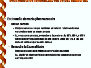 Descoberta de tendencias em series temporais
Descoberta de tendencias em series temporais
 Estimação de variações sazonais
Estimação de variações sazonais
• Indice sazonal
Indice sazonal
– Conjunto de valores que mostram os valores relativos de uma
Conjunto de valores que mostram os valores relativos de uma
variável durante os meses do ano
variável durante os meses do ano
– Ex, vendas em outubro, novembro e dezembro são 80%, 120%, e 140%
Ex, vendas em outubro, novembro e dezembro são 80%, 120%, e 140%
da média de vendas mensal do ano inteiro. Então 80, 120, e 140 são
da média de vendas mensal do ano inteiro. Então 80, 120, e 140 são
índices sazonais para esses meses
índices sazonais para esses meses
• Remoção da Sazonalidade
Remoção da Sazonalidade
– Dados ajustados com relação as variações sazonais
Dados ajustados com relação as variações sazonais
– Ex., dividir os meses originais pelos indices sazonais dos meses
Ex., dividir os meses originais pelos indices sazonais dos meses
correspondentes
correspondentes
 
