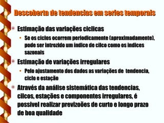 Descoberta de tendencias em series temporais
Descoberta de tendencias em series temporais
 Estimação das variações ciclicas
Estimação das variações ciclicas
• Se os ciclos ocorrem periodicamente (aproximadamente),
Se os ciclos ocorrem periodicamente (aproximadamente),
pode ser introzido um índice de cilco como os indices
pode ser introzido um índice de cilco como os indices
sazonais
sazonais
 Estimação de variações irregulares
Estimação de variações irregulares
• Pelo ajustamento dos dados as variações de tendencia,
Pelo ajustamento dos dados as variações de tendencia,
ciclo e estação
ciclo e estação
 Através da análise sistemática das tendencias,
Através da análise sistemática das tendencias,
cilcos, estações e componentes irregulares, é
cilcos, estações e componentes irregulares, é
possivel realizar previzoões de curto e longo prazo
possivel realizar previzoões de curto e longo prazo
de boa qualidade
de boa qualidade
 