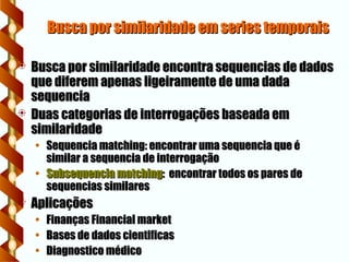 Busca por similaridade em series temporais
Busca por similaridade em series temporais
 Busca por similaridade encontra sequencias de dados
Busca por similaridade encontra sequencias de dados
que diferem apenas ligeiramente de uma dada
que diferem apenas ligeiramente de uma dada
sequencia
sequencia
 Duas categorias de interrogações baseada em
Duas categorias de interrogações baseada em
similaridade
similaridade
• Sequencia matching: encontrar uma sequencia que é
Sequencia matching: encontrar uma sequencia que é
similar a sequencia de interrogação
similar a sequencia de interrogação
• Subsequencia matching
Subsequencia matching: encontrar todos os pares de
: encontrar todos os pares de
sequencias similares
sequencias similares
 Aplicações
Aplicações
• Finanças Financial market
Finanças Financial market
• Bases de dados cientificas
Bases de dados cientificas
• Diagnostico médico
Diagnostico médico
 