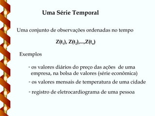 Uma Série Temporal
Uma conjunto de observações ordenadas no tempo
Exemplos
Z(t1), Z(t2),...,Z(tn)
- os valores diários do preço das ações de uma
empresa, na bolsa de valores (série econômica)
- os valores mensais de temperatura de uma cidade
- registro de eletrocardiograma de uma pessoa
 