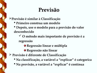 Previsão
Previsão
Previsão é similar à Classificação
 Primeiro construa um modelo
 Depois, use o modelo para a previsão do valor
desconhecido
 O método mais importante de previsão é a
regressão
Regressão linear e múltipla
Regressão não linear
 Previsão é diferente de Classificação
 Na classificação, a variável a “explicar” é categorica
 Na previsão, a variável a “explicar” é contínua
 