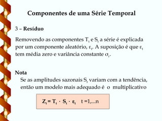 Componentes de uma Série Temporal
Removendo as componentes Tt e St a série é explicada
por um componente aleatório, t. A suposição é que t
tem média zero e variância constante .
Se as amplitudes sazonais St variam com a tendência,
então um modelo mais adequado é o multiplicativo
Zt = Tt  St  t t =1,...n
3 – Resíduo
Nota
 