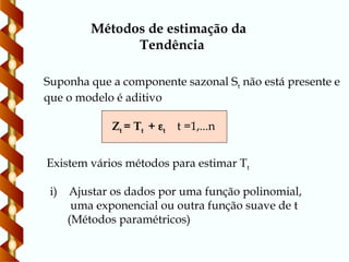 Métodos de estimação da
Tendência
Zt = Tt + t t =1,...n
Suponha que a componente sazonal St não está presente e
que o modelo é aditivo
Existem vários métodos para estimar Tt
i) Ajustar os dados por uma função polinomial,
uma exponencial ou outra função suave de t
(Métodos paramétricos)
 
