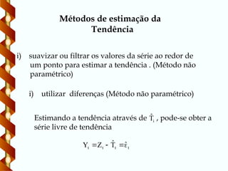 i) utilizar diferenças (Método não paramétrico)
Métodos de estimação da
Tendência
i) suavizar ou filtrar os valores da série ao redor de
um ponto para estimar a tendência . (Método não
paramétrico)
Estimando a tendência através de , pode-se obter a
série livre de tendência
i
T̂
t
t
t
t
ˆ
T̂
Z
Y 



 