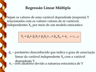 Sejam os valores de uma variável dependente (resposta) Y
relacionados com os valores valores de m variáveis
independentes Xk por meio de um modelo estocástico
Yt = 0+ 1X1+ 2X2+...+ mXm + t t = 1,...,n
k – parâmetro desconhecido que indica o grau de associação
linear da variável independente Xk com a variável
dependente Y
t – erro aleatório devido a natureza estocástica de Y
Regressão Linear Múltipla
 